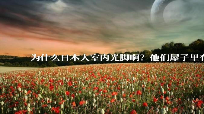 为什么日本人室内光脚啊？他们屋子里有这么干净吗？
